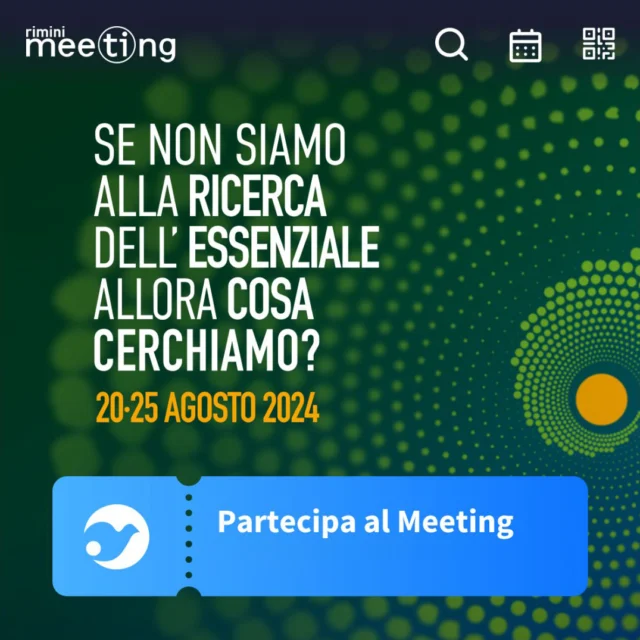 Meeting Rimini 2024

Se non siamo alla ricerca dell’essenziale, allora cosa cerchiamo?

20·25 agosto 2024 | 45a edizione | Fiera di Rimini

Mostre, convegni e spettacoli, la vita e gli incontri che accadranno durante la preparazione e durante il Meeting stesso, saranno un’occasione di partecipare alla più grande avventura umana:
cercare ciò che dà senso, prospettiva e compimento alle nostre attese più vere.