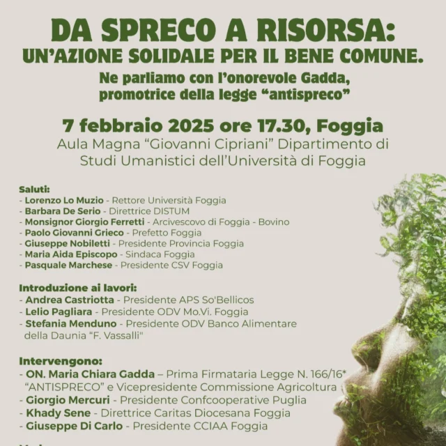 🎯✔️venerdì 7 febbraio 2025, alle ore 17.30, presso l’Aula Magna “Giovanni Cipriani” dell’Università di Foggia (Via Arpi, 176), si terrà l’incontro “Da spreco a risorsa: un’azione solidale per il bene comune”, con la partecipazione dell’On. Maria Chiara Gadda, promotrice della Legge “antispreco” (L. 166/16).

L’evento, organizzato da Banco Alimentare della Daunia “F. Vassalli”, Rete Mo.Vi. Foggia, APS So’Bellicos e CSV Foggia, in collaborazione con il CSV Foggia e con Unifg, si propone di sensibilizzare la comunità sulla lotta allo spreco alimentare e sulla promozione di pratiche sostenibili e solidali.